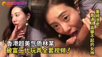 精品高颜值系列！普通人高攀不起的女神 香港超美气质知名嫩模林某被富二代玩弄全套视频